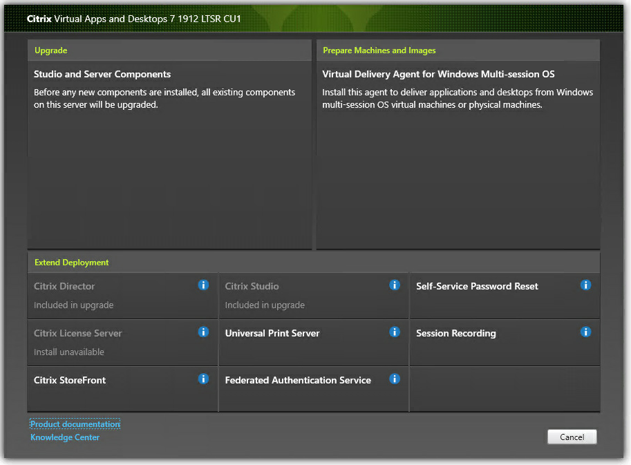 Machine generated alternative text:
Citrix Virtual Apps and Desktops 7 1912 LTSR CUI 
Upgrade 
Studio and Server Components 
Before any new components are installed, all existing components 
Prepare MachinB and Images 
Virtual Delivery Agent for Windows Multi-session OS 
Install this agent to deliver applications and desktops from Windows 
multi-session OS virtual machines or physical machines. 
on this server will be upgraded. 
Extend Deployment 
Citrix Director 
Induded in upgrade 
Citrix License Server 
Install unavailable 
Citrix StoreFront 
{product documentatioR 
Knowledge Center 
Citrix Studio 
Included in upgrade 
Universal Print Server 
Federated Authentication Service 
Self-Service Password Reset 
Session Recording 
Cancel 