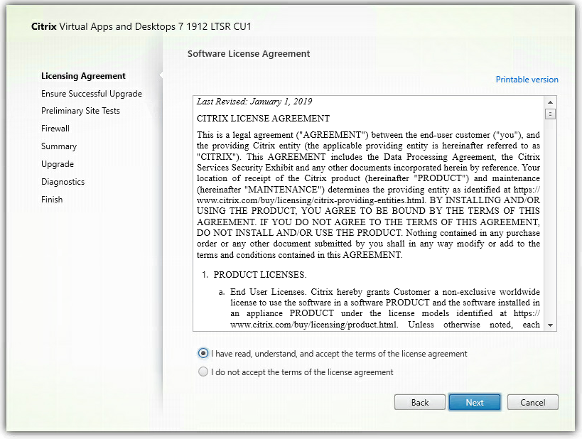 Machine generated alternative text:
Citrix Virtual Apps and Desktops 7 1912 LTSR CIJI 
Licensing Agreement 
Ensure Successful Upgrade 
Preliminary Site Tests 
Firewall 
Summary 
Upgrade 
Diagnostics 
Finish 
Software License Agreement 
Last Revised: January I, 201 g 
CITRIX LICENSE AGREEMENT 
Printable version 
This is a legal agreement ("AGREEN'[ENT") between the end-user customer ("you"), and 
the providing Citrix entity (the applicable providing entity is hereinafter referred to aæ 
"CITRIX") This AGREEMENT includes the Data Processing Agreement, the Citrix 
Service Security Exhibit and any other documents incorporated herem by reference Your 
location of receipt of the Citrix product (hereinafter "PRODUCT") and maintenance 
(hereinafter "MANTEXANCE") determines the providing entity as identified at https:.' 
www.cltrix_com.'buy;'licensmg\citrix-providmg-entities_html. BY INSTALLING AND OR 
USING THE PRODUCT, YOU AGREE TO BE BOUND BY TEE TERMS OF THIS 
AGREEMENT. IF YOL- DO NOT AGREE TO THE TERMS OF THIS AGREEMENT: 
DO NOT INSTALL AND OR USE THE PRODCCT Nothing contained in any purchaæ 
order or any other document submitted by you shall in any way modify or add to the 
terms and conditions contamed in this AGREEMENT. 
1. PRODUCT LICENSES. 
a. End User Licenses. Citrix hereby grants Customer a non-exclusive worldwide 
license to use the software in a software PRODUCT and the software installed in 
an appliance PRODUCT under the Ilcense models identified at https:.' 
Unless otherwise noted: each 
@ I have read, understand, and accept the terms of the license agreement 
C) I do not accept the terms of the license agreement 