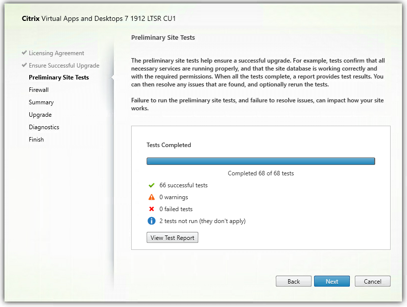 Machine generated alternative text:
Citrix Virtual Apps and Desktops 7 1912 LTSR CIJI 
Licensing Agreement 
Ensure Successful Upgrade 
Preliminary Site Tests 
Firewall 
Summary 
Upgrade 
Diagnostics 
Finish 
Preliminary Site Tests 
The preliminary site tests help ensure a successful upgrade. For example, tests confirm that all 
necessary services are running properly, and that the site database is working correctly and 
with the required permissions. When all the tests complete, a report provides test results. You 
can then resolve any issues that are found, and optionally rerun the tests. 
Failure to run the preliminary site tests, and failure to resolve issues, can impact how your site 
Tests Completed 
•Z 
X 
Completed 68 of 68 tests 
66 successful tests 
O wamings 
O failed tests 
2 tests not run (they don't apply) 
View Test Report 