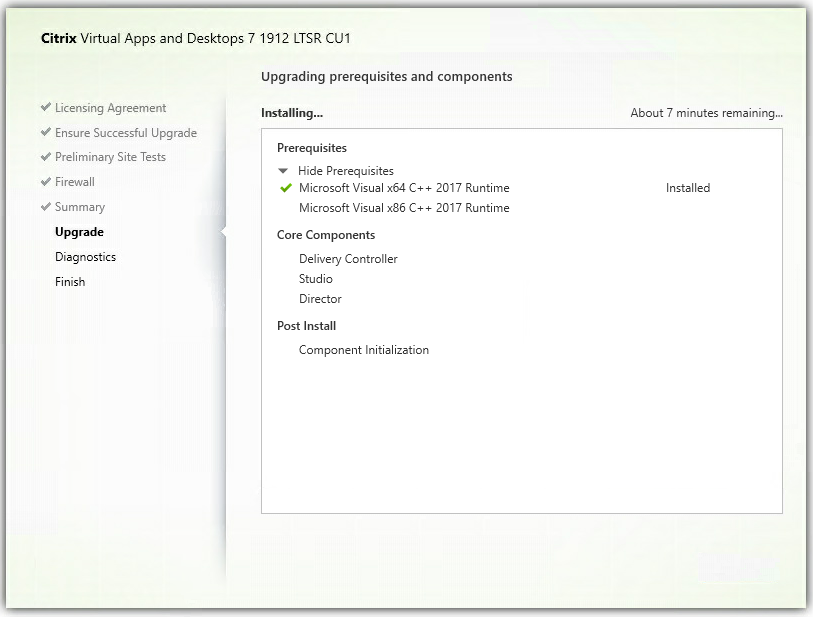 Machine generated alternative text:
Citrix Virtual Apps and Desktops 7 1912 LTSR CUI
upgrading prerequisites and components
Licensing Agreement
Ensure Successful Upgrade
Preliminary Site Tests
Firewall
Summary
Upgrade
Diagnostics
Finish
Installing.„
Prerequi sites
Hide Prerequisites
Microsoft Visual xE4 C++ 2017 Runtime
Microsoft Visual x86 C++ 2017 Runtime
Core Components
Delivery Controller
Studio
Director
Post Install
Component Initialization
About 7 minutes remaining„.
Installed