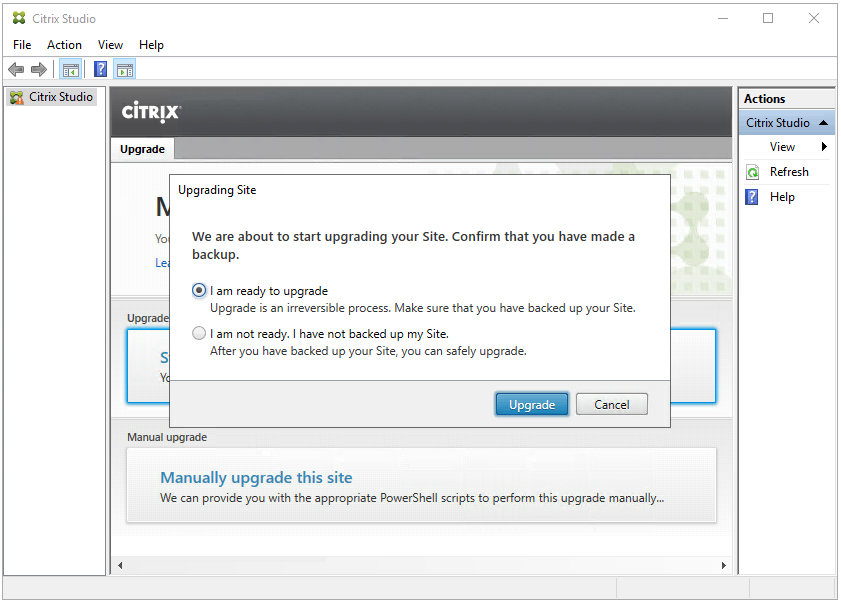 Machine generated alternative text:
Citrix Studio 
File Action View Help 
Citrix Studio 
ciTR!X 
Upgrade 
Upgrading Site 
yo We are about to start upgrading your Site. Confirm that you have made a 
backup. 
am ready to upgrade 
Upgrade is an Irreversible process. Make sure that you have backed up your Site. 
Upg 
o 
I am not ready. I have not backed up my Site. 
Citrix St 
Refresh 
Help 
s 
After you have backed up your Site, you can safely upgrade. 
Upgrade 
Manual upgrade 
Manually upgrade this site 
We can provide you with the appropriate PowerSheII scripts to perform this upgrade manually„. 