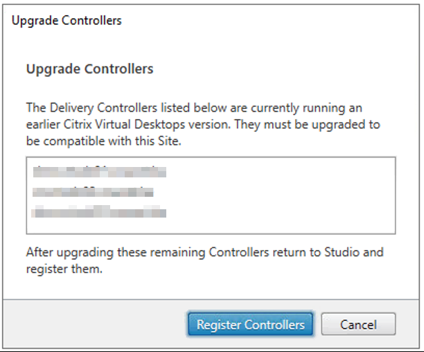 Upgrade Controllers 
upgrade Controllers 
The Delivery Controllers listed below are currently running an 
earlier Citrix Virtual Desktops version. They must be upgraded to 
be compatible with this Site. 
After upgrading these remaining Controllers retum to Studio and 
register them. 
Register Controllers 
Cancel 