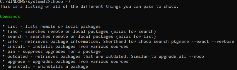 Machine generated alternative text:
\system32>choco - 
This is a listing of all of the different things you can pass to choco. 
Commands 
list 
lists remote or local packages 
fin d 
searches remote or local packages (alias for search) 
search 
searches remote or local packages (alias for list) 
info - retrieves package information. Shorthand for choco search pkgname 
install 
installs packages from various sources 
suppress upgrades for a package 
PI n 
outdated 
retrieves packages that are outdated. Similar to upgrade all 
upgrade - 
upgrades packages from various sources 
uninstall 
uninstalls a package 
-exact 
- - noop 
- verbose 