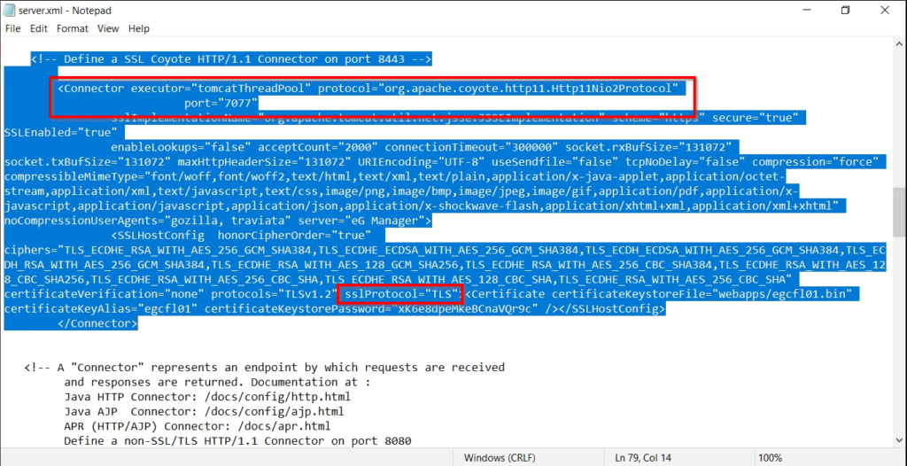 server.xml - Notepad 
File Edit Format View Help 
Deftne a SSI Covate HTTP/I.I Connector on port 
(Connector protocol -"ore . apache . coyote . httpll " 
SLEnab1ed="true" 
enableLookups-"false" acceptcount-"2eee" connectionTimeout-"3eeeee" socket. rxBufsize-"131e72" 
socket. compression- 
"force" 
compressi blemimeType= "font /woff , font/woff2 , text/html , text/xml , text/plain , application/x- java- applet , application/octet - 
stream, application/xml , text/ javascript , text/css , image/png, image/bmp , image/ jpeg, image/gif , application/pdf , appl ication/x 
j avascript , application/ shoc knave - fl ash , appl i cat ion/ xhtml+xml , appl i cat ion/xml+xhtml 
nocompressionUserAgents-"gozi11a, traviata" server-"eG manager" > 
<SSLHostConfig honorCipherOrder="true" 
ciphers-"TLS ECDHE_RSA WITH AES 256 Gcm SHA384,TLS ECDHE ECDSA WITH AES 256 Gcm SHA384,TLS ECDH ECDSA WITH AES 256 c,cm SHA384,TLS 
RSA WITH AES 256 c,cm SHA384,TLS ECDHE RSA AES 128 GCM SHA2S6,TLS ECDHE RSA AES 256 CBC SHA3U,TLS ECDHE RSA ACS 
CBC SHA256,TLS ECDHE RSA WITH AES 256 CBC SHA,TLS ECDHE RSA WITH AES 128 CBC SHA,TLS ECDHE RSA WITH AES 256 CBC SHA" 
certificateverification="none" protocols="TLSv1.2" ss1Protoc01="TLS": <Certificate . 
< /connector'> 
A "Connector" represents an endpoint by which requests are received 
and responses are returned. Documentation at . 
Java HTTP connector: /docs/config/http.html 
Java AJP Connector: / docs/config/ajp. html 
APR (HTTP/AJP) connector: /docs/apr.html 
Define a non-SSL/TLS HTTP/I.I Connector on port 
8ø8ø 
Windovvs (CRLF) 
Ln 79, Col 14 
100% 