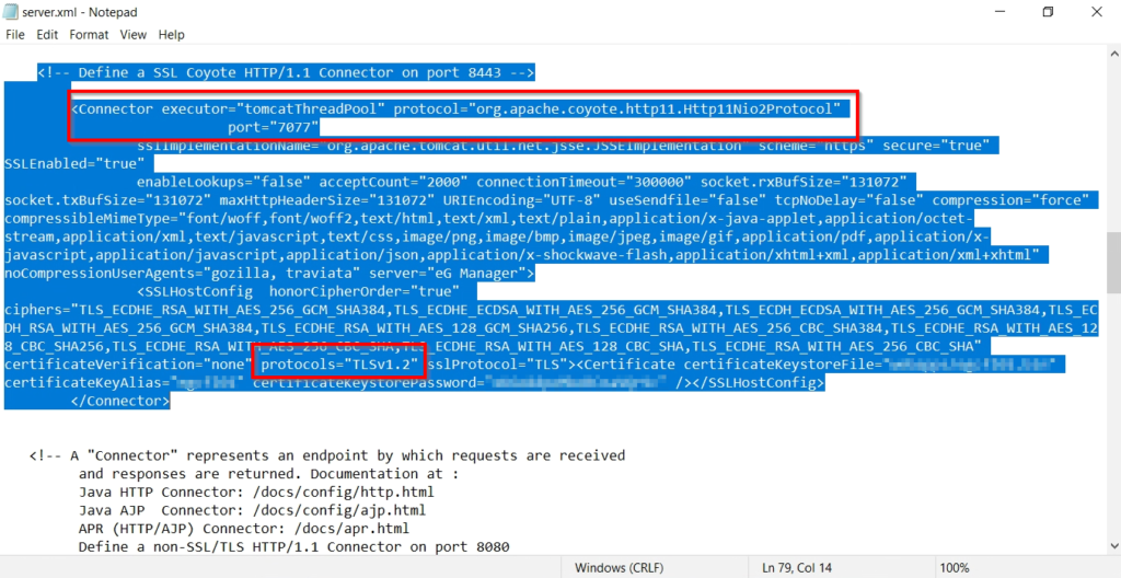 server.xml - Notepad 
File Edit Format View Help 
l)ofinp a SSI (o oto Ill .1 (annortor on port 
<connector executor-"tomcatThreadpool" protocol- 
port-"7ø77" 
SSiimpiemenLaLionNeme- urg. 
SSLEnab1ed="true" 
org.apache . coyote.http11.Http11Ni02protocol 
connectionTimeout=" 3øøøøø" socket . 
socket.txBufsize-"131Ø72" maxHttpHeadersize-"131W2" URIEncoding-"UTF-8" usesendfile-"false" tcpN0De1ay-"fa1se" compression-" 
c ompressi bl emimeType= "font/woff , font/woff2 , text/ html , text/xml , text/ plain , application/x- java- applet , application/octet - 
s tream , appli cation / xml , text/ javascript , text/css , image/ png, image/ bmp , image/ j peg, image/ gif , ication/ pdf , appl ication/ x - 
javascript,application/javascript,application/json,application/x-shockwave flash, application/xhtml ixml , application/xml i xht 
traviata" server="eG Manager" > 
<SSLHostconfig 
ciphers-"TLS ECDHE RSA WITH AES 256 GCM SHA384,TLS ECDHE ECDSA ALS SHAJ84, ILS ECDSA Ats SliAJ84, ILS 
DH RSA WITH AES 256 Gcm SHA384,TLS ECDHE RSA WITH AES 128 Gcm SHA256,TLS ECDHE RSA WITH AES 256 CBC SHA384,TLS ECDHE RSA WITH AES 12 
8 CBC SHA256,TLS ECDHE RSA WIT% ECDHE RSA WITH AES 128 CBC SHA,TLS ECDHE RSA WITH AES 256 CBC SHA" 
certificateKeystoreFile=• 
certificateKeyAlias= ; - 
< 'connector > 
A "Connector" represents an endpoint by which requests are received 
and responses are returned. Documentation at : 
Java HTTP Connector: /docs/config/http.html 
Java Connector: /docs/config/ajp . html 
APR (HTTP/AJP) connector: /docs/apr. html 
Define a non-SSL/TLS HTTP/I.I Connector on port 
8ø8ø 
Windows (CRLF) 
Ln 79, Col 14 
100% 