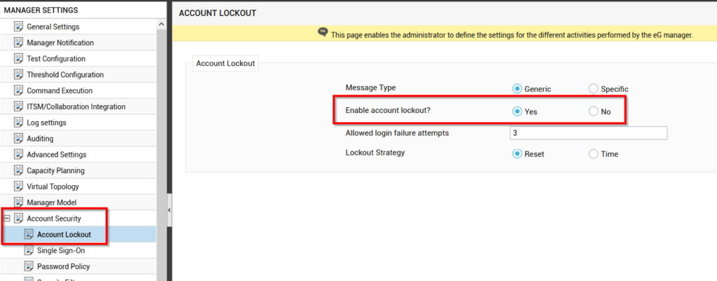 Machine generated alternative text:
MANAGER SETTINGS 
General Settings 
Manager Notification 
Test Configuration 
Threshold Configuration 
Comma 
nd Execution 
ITSM/Collaboration Integration 
Log settings 
Auditing 
Advanced Settings 
Capacity Planning 
Virtual Topology 
Manager Model 
Account Security 
Account Lockout 
Single Sign-On 
Password Policy 
ACCOUNT LOCKOUT 
Account Lockout 
This page enables the administrator to define the settings for the different activities performed by the eG manager. 
Message Type 
Enable account lockout? 
Allowed login failure attempts 
Lockout Strategy 
Generic 
Yes 
3 
@ Reset 
Specific 
C) 
No 
o 
Time 