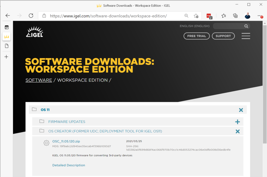 Machine generated alternative text:
x 
C 
Software Downloads - Workspace Edition - IGEL 
https://www.igel.com/software-downloads/workspace-edition/ 
ENGLISH (ENGLISH) 
FREE TRIAL 
SUPPORT 
SOFTWARE DOWNLOADS: 
WORKSPACE EDITION 
SOFTWARE / WORKSPACE EDITION / 
D os 11 
D FIRMWARE UPDATES 
D OS CREATOR (FORMER UDC DEPLOYMENT TOOL FOR IGEL 051) 
x 
x 
OSC_11.05.120.zip 
MDS: 19f9a6c2d94see3secab4f396b1093d7 
2021/03/25 
SHA-256: 
Id3382a0f699d6bf4ac066f970b70cc1c46d053274cac06e0dfb008d36edb4fe 
IGEL OS 11.05.120 firmware for converting 3rd-party devices 
Detailed Description 